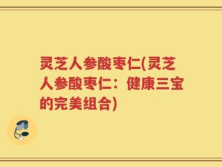 灵芝人参酸枣仁(灵芝人参酸枣仁：健康三宝的完美组合)