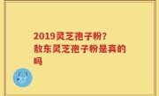 2019灵芝孢子粉？敖东灵芝孢子粉是真的吗