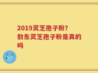 2019灵芝孢子粉？敖东灵芝孢子粉是真的吗