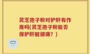 灵芝孢子粉对护肝有作用吗(灵芝孢子粉能否保护肝脏健康？)