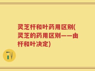 灵芝杆和叶药用区别(灵芝的药用区别——由杆和叶决定)