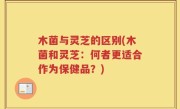 木菌与灵芝的区别(木菌和灵芝：何者更适合作为保健品？)