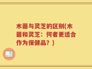 木菌与灵芝的区别(木菌和灵芝：何者更适合作为保健品？)