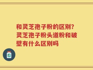 和灵芝孢子粉的区别？灵芝孢子粉头道粉和破壁有什么区别吗