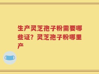生产灵芝孢子粉需要哪些证？灵芝孢子粉哪里产