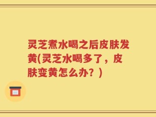 灵芝煮水喝之后皮肤发黄(灵芝水喝多了，皮肤变黄怎么办？)