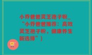 小乔爸爸灵芝孢子粉_“小乔爸爸推荐：高效灵芝孢子粉，健康养生新选择”)