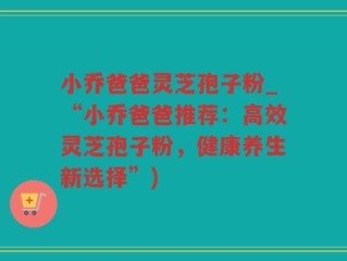 小乔爸爸灵芝孢子粉_“小乔爸爸推荐：高效灵芝孢子粉，健康养生新选择”)