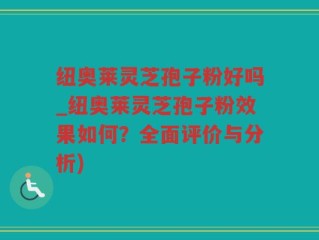纽奥莱灵芝孢子粉好吗_纽奥莱灵芝孢子粉效果如何？全面评价与分析)