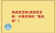 绿虎灵芝粉(绿虎灵芝粉：中草药界的“黑科技”)