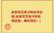 金寨灵芝孢子粉批发价格(金寨灵芝孢子粉批发优惠，限时特价！)