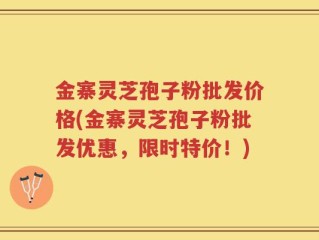 金寨灵芝孢子粉批发价格(金寨灵芝孢子粉批发优惠，限时特价！)