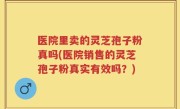 医院里卖的灵芝孢子粉真吗(医院销售的灵芝孢子粉真实有效吗？)