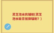灵芝泡水抗辅射(灵芝泡水能否抵御辐射？)