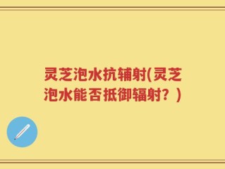 灵芝泡水抗辅射(灵芝泡水能否抵御辐射？)