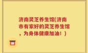 济南灵芝养生馆(济南市有家好的灵芝养生馆，为身体健康加油！)