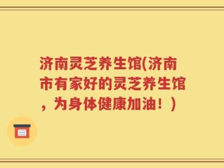 济南灵芝养生馆(济南市有家好的灵芝养生馆，为身体健康加油！)