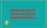 麦芽精和灵芝孢子粉_麦芽精与灵芝孢子粉：健康养生的黄金搭档