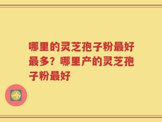 哪里的灵芝孢子粉最好最多？哪里产的灵芝孢子粉最好