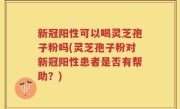 新冠阳性可以喝灵芝孢子粉吗(灵芝孢子粉对新冠阳性患者是否有帮助？)