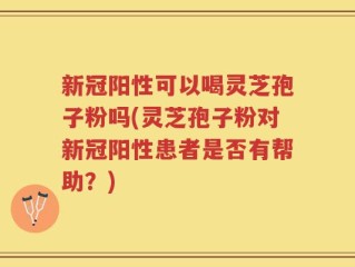 新冠阳性可以喝灵芝孢子粉吗(灵芝孢子粉对新冠阳性患者是否有帮助？)