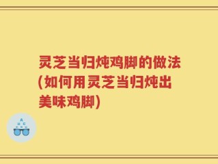 灵芝当归炖鸡脚的做法(如何用灵芝当归炖出美味鸡脚)