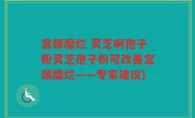 宫颈糜烂 灵芝啊孢子粉灵芝孢子粉可改善宫颈糜烂——专家建议)