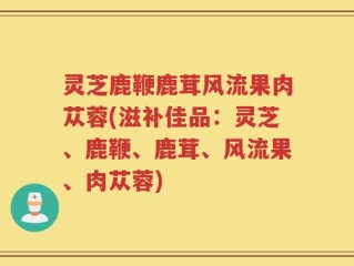 灵芝鹿鞭鹿茸风流果肉苁蓉(滋补佳品：灵芝、鹿鞭、鹿茸、风流果、肉苁蓉)