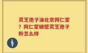 灵芝孢子油北京同仁堂？同仁堂破壁灵芝孢子粉怎么样