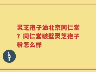灵芝孢子油北京同仁堂？同仁堂破壁灵芝孢子粉怎么样