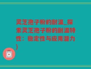 灵芝孢子粉的耐温_探索灵芝孢子粉的耐温特性：稳定性与应用潜力)