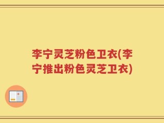 李宁灵芝粉色卫衣(李宁推出粉色灵芝卫衣)