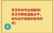 灵芝药材可治尿酸吗(灵芝可降低尿酸水平，成为治疗尿酸的有效药材)