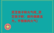 灵芝孢子粉火气旺_灵芝孢子粉：提升健康活力，平衡体内火气)
