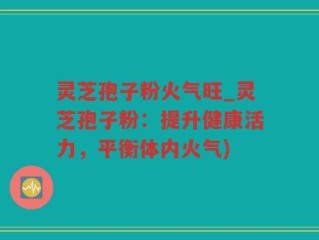 灵芝孢子粉火气旺_灵芝孢子粉：提升健康活力，平衡体内火气)