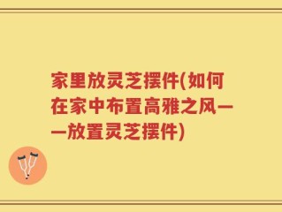 家里放灵芝摆件(如何在家中布置高雅之风——放置灵芝摆件)