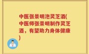 中医张景明泡灵芝酒(中医师张景明制作灵芝酒，有望助力身体健康)