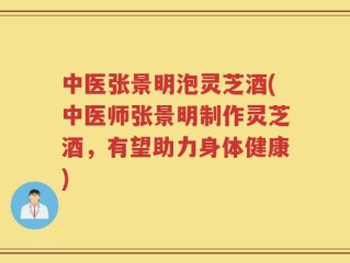 中医张景明泡灵芝酒(中医师张景明制作灵芝酒，有望助力身体健康)