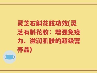 灵芝石斛花胶功效(灵芝石斛花胶：增强免疫力、滋润肌肤的超级营养品)