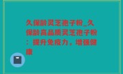 久保龄灵芝孢子粉_久保龄高品质灵芝孢子粉：提升免疫力，增强健康