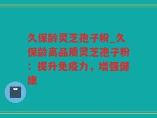 久保龄灵芝孢子粉_久保龄高品质灵芝孢子粉：提升免疫力，增强健康