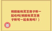 桃胶能和灵芝孢子粉一起吃吗(桃胶和灵芝孢子粉可一起食用吗？)