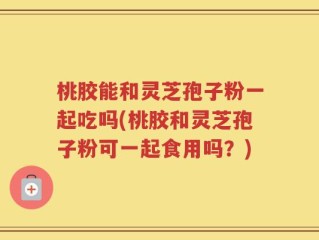 桃胶能和灵芝孢子粉一起吃吗(桃胶和灵芝孢子粉可一起食用吗？)