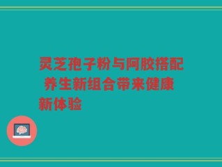 灵芝孢子粉与阿胶搭配 养生新组合带来健康新体验