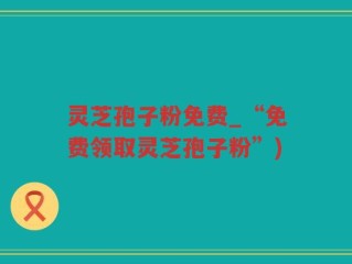 灵芝孢子粉免费_“免费领取灵芝孢子粉”)