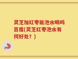 灵芝加红枣能泡水喝吗百度(灵芝红枣泡水有何好处？)