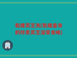 乾隆灵芝洗(乾隆皇帝的珍贵灵芝深受青睐)