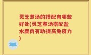 灵芝煮汤的搭配有哪些好处(灵芝煮汤搭配盐水鹿肉有助提高免疫力)