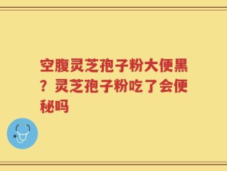 空腹灵芝孢子粉大便黑？灵芝孢子粉吃了会便秘吗