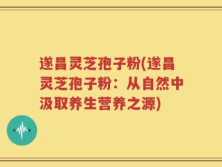 遂昌灵芝孢子粉(遂昌灵芝孢子粉：从自然中汲取养生营养之源)